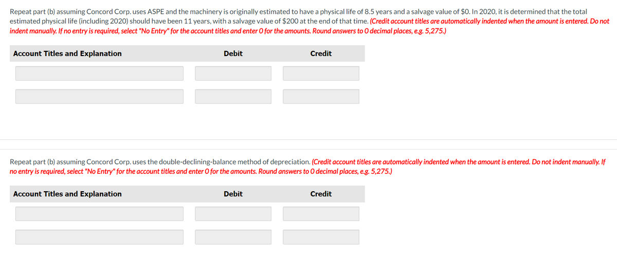 Repeat part (b) assuming Concord Corp. uses ASPE and the machinery is originally estimated to have a physical life of 8.5 years and a salvage value of $0. In 2020, it is determined that the total
estimated physical life (including 2020) should have been 11 years, with a salvage value of $200 at the end of that time. (Credit account titles are automatically indented when the amount is entered. Do not
indent manually. If no entry is required, select "No Entry" for the account titles and enter O for the amounts. Round answers to O decimal places, e.g. 5,275.)
Account Titles and Explanation
Debit
Account Titles and Explanation
Repeat part (b) assuming Concord Corp. uses the double-declining-balance method of depreciation. (Credit account titles are automatically indented when the amount is entered. Do not indent manually. I
no entry is required, select "No Entry" for the account titles and enter O for the amounts. Round answers to O decimal places, e.g. 5,275.)
Credit
Debit
Credit