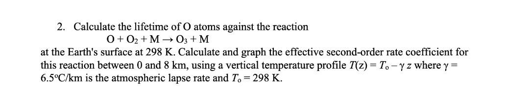 2. Calculate the lifetime of O atoms against the reaction
O+ 02 + M – 03 + M
at the Earth's surface at 298 K. Calculate and graph the effective second-order rate coefficient for
this reaction between 0 and 8 km, using a vertical temperature profile T(z) = To – y z where y =
6.5°C/km is the atmospheric lapse rate and T, = 298 K.
