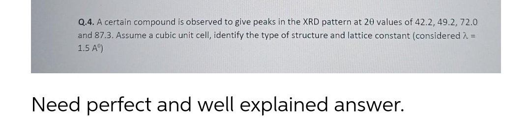 Q.4. A certain compound is observed to give peaks in the XRD pattern at 20 values of 42.2, 49.2, 72.0
and 87.3. Assume a cubic unit cell, identify the type of structure and lattice constant (considered A =
1.5 A°)
Need perfect and well explained answer.
