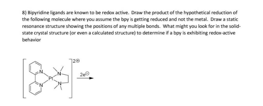 8) Bipyridine ligands are known to be redox active. Draw the product of the hypothetical reduction of
the following molecule where you assume the bpy is getting reduced and not the metal. Draw a static
resonance structure showing the positions of any multiple bonds. What might you look for in the solid-
state crystal structure (or even a calculated structure) to determine if a bpy is exhibiting redox-active
behavior
120
2e0
