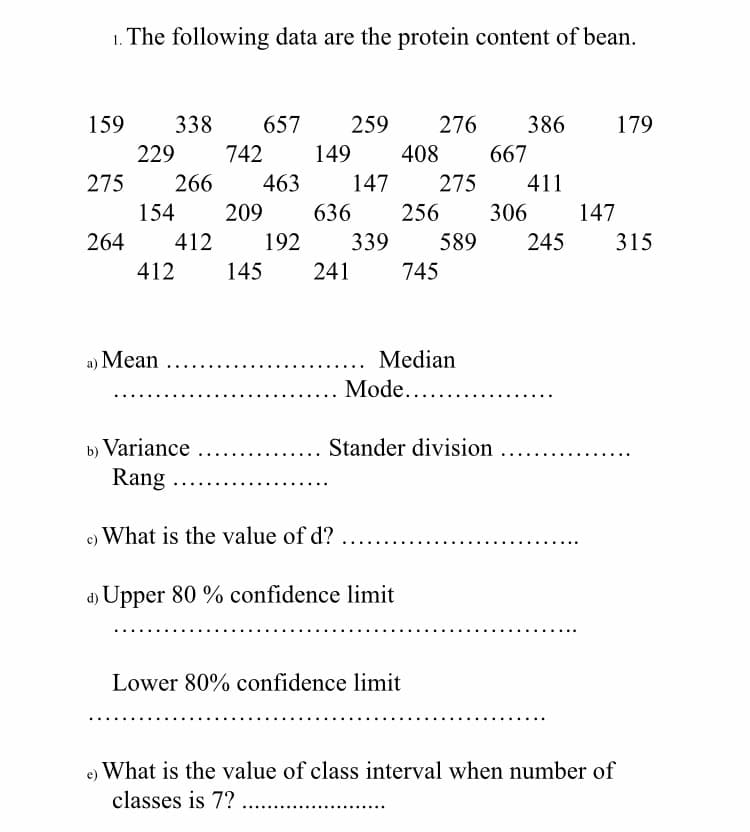 1. The following data are the protein content of bean.
159
338
657
259
276
386
179
229
742
149
408
667
275
266
463
147
275
411
154
209
636
256
306
147
264
412
192
339
589
245
315
412
145
241
745
a) Mean ..
Median
Mode....
b) Variance
Rang
Stander division
.....
c) What is the value of d?
Upper 80 % confidence limit
Lower 80% confidence limit
What is the value of class interval when number of
classes is 7? ...
