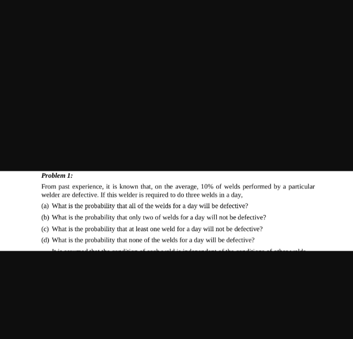 Problem 1:
From past experience, it is known that, on the average, 10% of welds performed by a particular
welder are defective. If this welder is required to do three welds in a day,
(a) What is the probability that all of the welds for a day will be defective?
(b) What is the probability that only two of welds for a day will not be defective?
(c) What is the probability that at least one weld for a day will not be defective?
(d) What is the probability that none of the welds for a day will be defective?