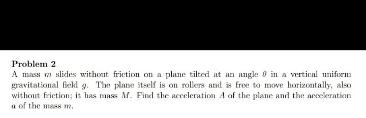 Problem 2
A mass m slides without friction on a plane tilted at an angle in a vertical uniform
gravitational field g. The plane itself is on rollers and is free to move horizontally, also
without friction; it has mass M. Find the acceleration A of the plane and the acceleration
a of the mass m.