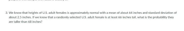 3. We know that heights of U.S. adult females is approximately normal with a mean of about 64 inches and standard deviation of
about 2.5 inches. If we know that a randomly selected U.S. adult female is at least 66 inches tall, what is the probability they
are taller than 68 inches?