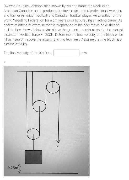 Dwayne Douglas Johnson, also known by his ring name the Rock, is an
American-Canadian actor, producer, businessman, retired professional wrestler,
and former American football and Canadian football player. He wrestled for the
World Wrestling Federation for eight years prior to pursuing an acting career. As
a form of intensive exercise for the preparation of his new movie he wishes to
pull the box shown below to 3m above the ground. In order to do that he exerted
a constant vertical force F =200N, Determine the final velocity of the block when
it has risen 3m above the ground starting from rest. Assume that the block has
a mass of 20kg.
The final velocity of the block is |
m/s.
F
0.25m
