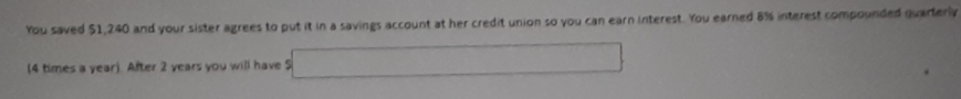 You saved $1,240 and your sister agrees to put it in a savings account at her credit union so you can earn interest. You earned 8% interest compounded quarterly
(4 times a year) After 2 years you will have S
