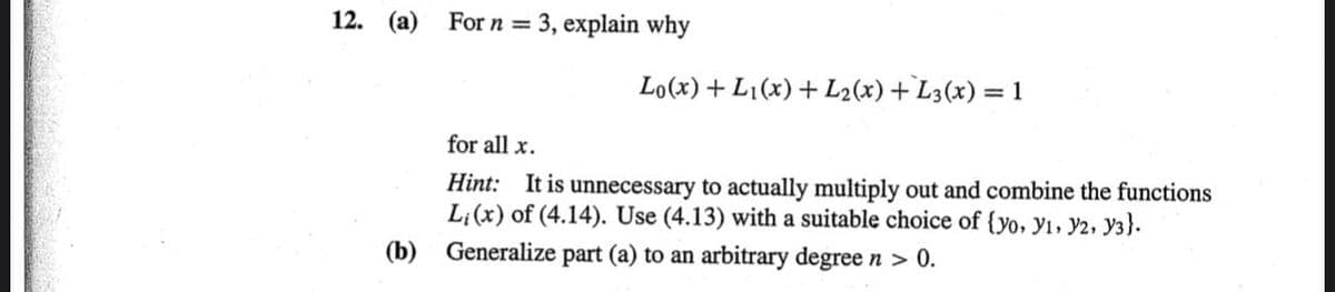 12. (a)
For n =
3, explain why
Lo(x) + L1(x) + L2(x) +L3(x) = 1
for all x.
Hint: It is unnecessary to actually multiply out and combine the functions
L;(x) of (4.14). Use (4.13) with a suitable choice of {yo, y1, y2, y3}.
(b) Generalize part (a) to an arbitrary degree n > 0.
