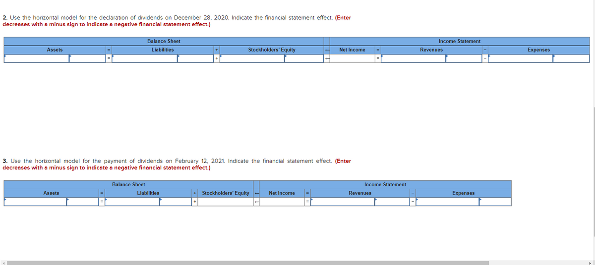 2. Use the horizontal model for the declaration of dividends on December 28, 2020. Indicate the financial statement effect. (Enter
decreases with a minus sign to indicate a negative financial statement effect.)
Balance Sheet
Income Statement
Assets
Liabilities
Stockholders' Equity
Net Income
Revenues
Expenses
3. Use the horizontal model for the payment of dividends on February 12, 2021. Indicate the financial statement effect. (Enter
decreases with a minus sign to indicate a negative financial statement effect.)
Balance Sheet
Income Statement
Assets
Liabilities
Stockholders' Equity -
Net Income
Revenues
Expenses
+
