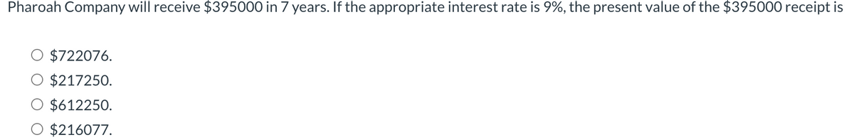 Pharoah Company will receive $395000 in 7 years. If the appropriate interest rate is 9%, the present value of the $395000 receipt is
$722076.
$217250.
$612250.
$216077.