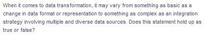 When it comes to data transformation, it may vary from something as basic as a
change in data format or representation to something as complex as an integration
strategy involving multiple and diverse data sources. Does this statement hold up as
true or false?
