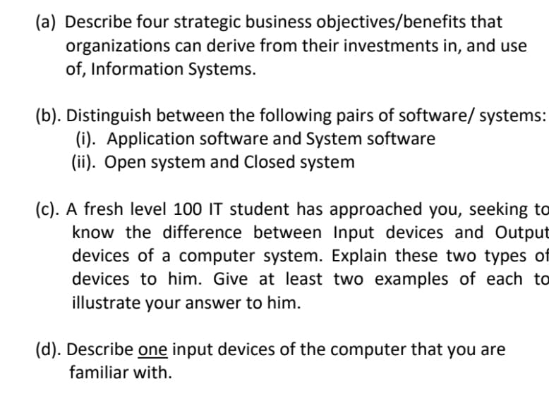 (a) Describe four strategic business objectives/benefits that
organizations can derive from their investments in, and use
of, Information Systems.
(b). Distinguish between the following pairs of software/ systems:
(i). Application software and System software
(ii). Open system and Closed system
(c). A fresh level 100 IT student has approached you, seeking to
know the difference between Input devices and Output
devices of a computer system. Explain these two types of
devices to him. Give at least two examples of each to
illustrate your answer to him.
(d). Describe one input devices of the computer that you are
familiar with.
