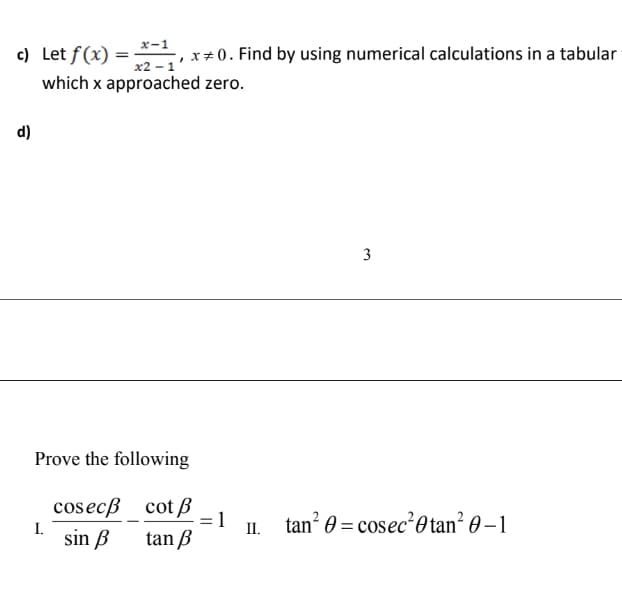 c) Let f(x) =
x-1
%3D
x2 - 1
x+ 0. Find by using numerical calculations in a tabular
which x approached zero.
d)
3
Prove the following
cosecß cot B
tan 0 = cosec'0 tan² 0 – 1
II.
I.
sin B
tan B
