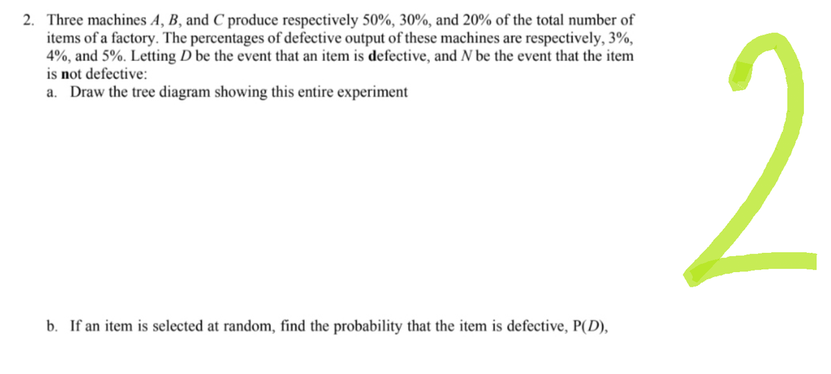 2. Three machines A, B, and C produce respectively 50%, 30%, and 20% of the total number of
items of a factory. The percentages of defective output of these machines are respectively, 3%,
4%, and 5%. Letting D be the event that an item is defective, and N be the event that the item
is not defective:
a. Draw the tree diagram showing this entire experiment
b. If an item is selected at random, find the probability that the item is defective, P(D),
2