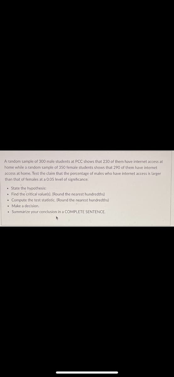 A random sample of 300 male students at PCC shows that 230 of them have internet access at
home while a random sample of 350 female students shows that 290 of them have internet
access at home. Test the claim that the percentage of males who have internet access is larger
than that of females at a 0.05 level of significance.
• State the hypothesis:
• Find the critical value(s). (Round the nearest hundredths)
• Compute the test statistic. (Round the nearest hundredths)
• Make a decision.
• Summarize your conclusion in a COMPLETE SENTENCE.
