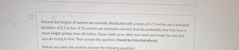 Assume the heights of women are normally distributed with a mean of 67.5 inches and a standard
deviation of 2.5 inches. If 25 women are randomly selected, find the probability that they have a
mean height greàter than 68 inches. Draw a bell curve, label your mean and shade the area that
you are trying to find. Then answer the question. (round to 4 decimal places)
Before you solve the problem answer the following questions:
