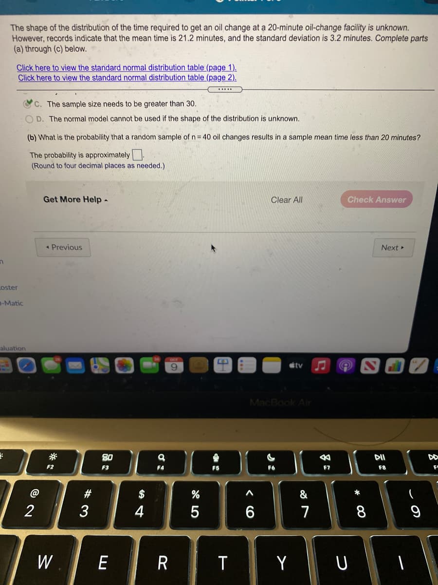 The shape of the distribution of the time required to get an oil change at a 20-minute oil-change facility is unknown.
However, records indicate that the mean time is 21.2 minutes, and the standard deviation is 3.2 minutes. Complete parts
(a) through (c) below.
Click here to view the standard normal distribution table (page 1).
Click here to view the standard normal distribution table (page 2).
C. The sample size needs to be greater than 30.
O D. The normal model cannot be used if the shape of the distribution is unknown.
(b) What is the probability that a random sample of n = 40 oil changes results in a sample mean time less than 20 minutes?
The probability is approximately
(Round to four decimal places as needed.)
Get More Help -
Clear All
Check Answer
• Previous
Next
Loster
p-Matic
aluation
stv
MacBook Air
80
公
DI
F2
F3
F4
F5
F7
F8
F
@
$
&
2
4
5
7
W
E
T
Y
U
* 00
# 3
