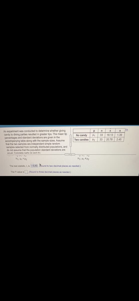 An experiment was conducted to determine whether giving
candy to dining parties resulted in greater tips. The mean tip
percentages and standard deviations are given in the
accompanying table along with the sample sizes. Assume
that the two samples are independent simple random
samples selected from normally distributed populations, and
do not assume that the population standard deviations are
enual. Complete narts (a) and (h)
n
No candy
33
18.13
1.39
Two candies
H2
33
20.78| 2.45
H: H H2
The test statistic, t, is -5.40. (Round to two decimal places as needed.)
The P-value is (Round to three decimal places as needed.)
