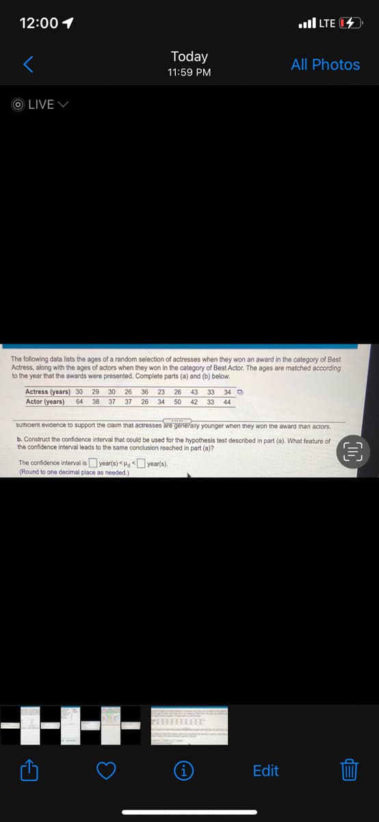 12:00 1
ull LTE
Today
All Photos
11:59 PM
O LIVE V
The following data lists the ages of a random selection of actresses when they won an award in the category of Best
Actress, along with the ages of actors when they won in the category of Best Actor. The ages are matched according
to the year that the awards were presented. Complete parts (a) and (b) below.
Actress (years) 30
Actor (years)
29
30
26
36 23
26 43 33
34 D
64
38
37
37 26 34 50 42 33
44
sumcient evidence to support the ciaim that actresses are generany younger when they won the award than actors.
b. Construct the confidence interval that could be used for the hypothesis test described in part (a). What feature of
the confidence interval leads to the same conclusion reached in part (a)?
The confidence interval isyear(s) <H year(s)
(Round to one decimal place as needed.)
Edit
