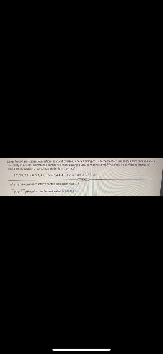 Listed below are student evaluation ratings of courses, where a rating of 5 is for "excellent." The ratings were obtained at one
university in a state. Construct a confidence interval using a 99% confidence level. What does the confidence interval tell
about the population of all college students in the state?
3.7, 2.9, 3.7, 4.6, 3.1, 4.2, 3.5, 4.7, 4.4, 4.0, 4.2, 3.7. 3.0, 3.9, 3.6 D
What is the confidence interval for the population mean u?
<u<(Round to two decimal places as needed,)

