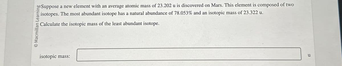 O Macmillan Learning
isotopic mass:
Suppose a new element with an average atomic mass of 23.202 u is discovered on Mars. This element is composed of two
isotopes. The most abundant isotope has a natural abundance of 78.053% and an isotopic mass of 23.322 u.
Calculate the isotopic mass of the least abundant isotope.