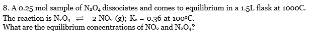 8. A 0.25 mol sample of N,O4 dissociates and comes to equilibrium in a 1.5L flask at 1000C.
The reaction is N204 =
What are the equilibrium concentrations of NO2 and N,0,?
2 NO2 (g); Ke = 0.36 at 100°C.
