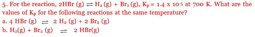 5. For the reaction, 2HBr (g) =H2 (g) + Br2 (g), Kp = 1.4 x 10-5 at 700 K. What are the
values of Kp for the following reactions at the same temperature?
a. 4 HBr (g) = 2 H2 (g) + 2 Br2 (g)
b. H2(g) + Br2 (g)
2 HBr(g)
