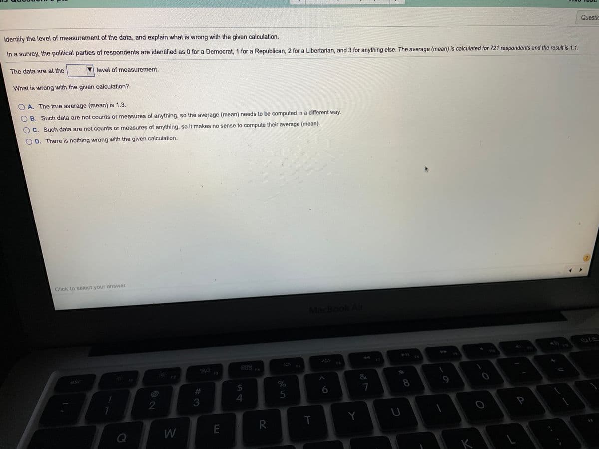 Questic
Identify the level of measurement of the data, and explain what is wrong with the given calculation.
In a survey, the political parties of respondents are identified as 0 for a Democrat, 1 for a Republican, 2 for a Libertarian, and 3 for anything else. The average (mean) is calculated for 721 respondents and the result is 1.1.
The data are at the
level of measurement.
What is wrong with the given calculation?
O A. The true average (mean) is 1.3.
O B. Such data are not counts or measures of anything, so the average (mean) needs to be computed in a different way.
O C. Such data are not counts or measures of anything, so it makes no sense to compute their average (mean).
D. There is nothing wrong with the given calculation.
Click to select your answer.
MacBook Air
44
114
888
F4
F3
O F2
9.
esc
24
%23
4
Y
R.
LU
