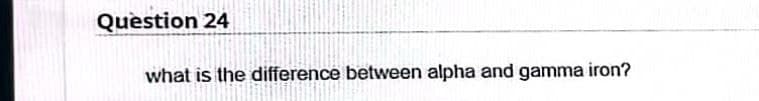 Question 24
what is the difference between alpha and gamma iron?