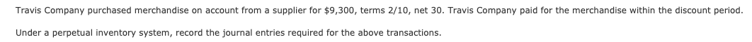 Travis Company purchased merchandise on account from a supplier for $9,300, terms 2/10, net 30. Travis Company paid for the merchandise within the discount period.
Under a perpetual inventory system, record the journal entries required for the above transactions.
