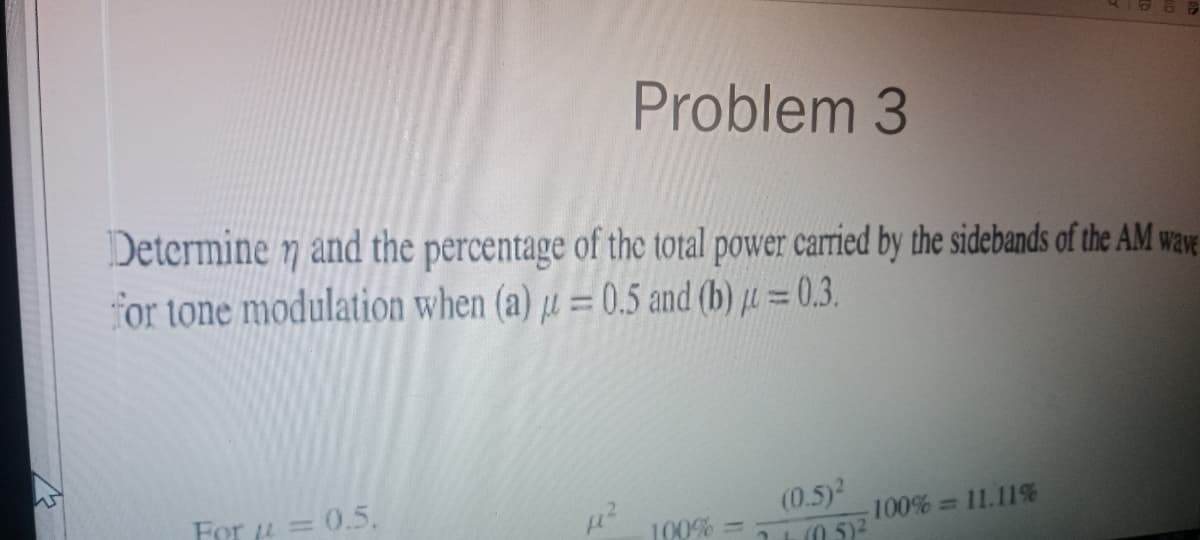 Problem 3
Determine n and the percentage of the total power carried by the sidebands of the AM wave
for tone modulation when (a) u = 0.5 and (b) μ = 0.3.
For = = 0.5.
100% =>
(0.5)²
7 + (0.5) ²
-100% = 11.11%