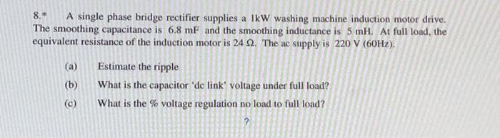 8.* A single phase bridge rectifier supplies a IkW washing machine induction motor drive.
The smoothing capacitance is 6.8 mF and the smoothing inductance is 5 mH. At full load, the
equivalent resistance of the induction motor is 24 2. The ac supply is 220 V (60Hz).
(a)
(b)
(c)
Estimate the ripple
What is the capacitor 'de link' voltage under full load?
What is the % voltage regulation no load to full load?
?