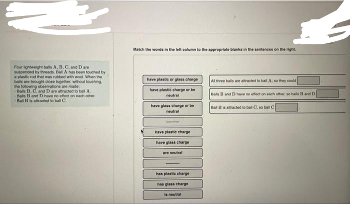 Four lightweight balls A, B, C, and D are
suspended by threads. Ball A has been touched by
a plastic rod that was rubbed with wool. When the
balls are brought close together, without touching,
the following observations are made:
Balls B, C, and D are attracted to ball A.
Balls B and D have no effect on each other.
Ball B is attracted to ball C.
Match the words in the left column to the appropriate blanks in the sentences on the right.
have plastic or glass charge
have plastic charge or be
neutral
have glass charge or be
neutral
have plastic charge
have glass charge
are neutral
has plastic charge
has glass charge
is neutral
All three balls are attracted to ball A, so they could
Balls B and D have no effect on each other, so balls B and D
Ball B is attracted to ball C. so ball C