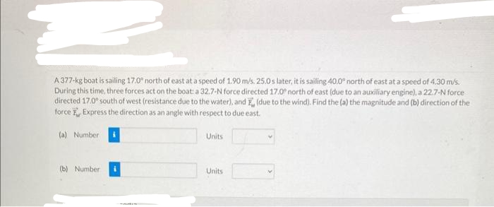 A 377-kg boat is sailing 17.0° north of east at a speed of 1.90 m/s. 25.0 s later, it is sailing 40.0° north of east at a speed of 4.30 m/s.
During this time, three forces act on the boat: a 32.7-N force directed 17.0° north of east (due to an auxiliary engine), a 22.7-N force
directed 17.0° south of west (resistance due to the water), and , (due to the wind). Find the (a) the magnitude and (b) direction of the
force Express the direction as an angle with respect to due east.
(a) Number
(b) Number
Units
Units