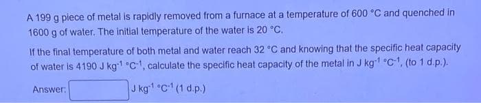 A 199 g piece of metal is rapidly removed from a furnace at a temperature of 600 °C and quenched in
1600 g of water. The initial temperature of the water is 20 °C.
If the final temperature of both metal and water reach 32 °C and knowing that the specific heat capacity
of water is 4190 J kg-1 °C-1, calculate the specific heat capacity of the metal in J kg-¹ °C-1, (to 1 d.p.).
J kg-1 °C¹ (1 d.p.)
Answer: