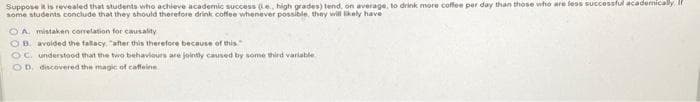 Suppose it is revealed that students who achieve academic success (e., high grades) tend, on average, to drink more coffee per day than those who are less successful academically, I
some students conclude that they should therefore drink coffee whenever possible, they will likely have
OA mistaken correlation for causality
OB. avoided the fallacy, after this therefore because of this
OC. understood that the two behaviours are jointly caused by some third variable
OD. discovered the magic of caffeine
