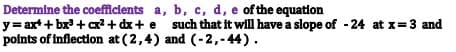 Determine the coefficients
y=ax++bx³ + cx² + dx + e
points of inflection at (2,4)
a, b, c, d, e of the equation
such that it will have a slope of -24 at x = 3 and
and (-2,-44).