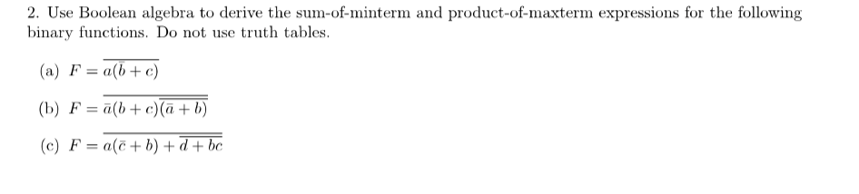 2. Use Boolean algebra to derive the sum-of-minterm and product-of-maxterm expressions for the following
binary functions. Do not use truth tables.
(a) F = a(b + c)
(b) F= a(b + c)(a + b)
(c) F= a(c+b) + d + bc