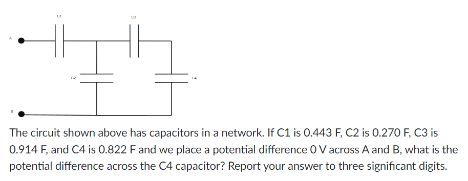 C1
0
The circuit shown above has capacitors in a network. If C1 is 0.443 F, C2 is 0.270 F, C3 is
0.914 F, and C4 is 0.822 F and we place a potential difference O V across A and B, what is the
potential difference across the C4 capacitor? Report your answer to three significant digits.