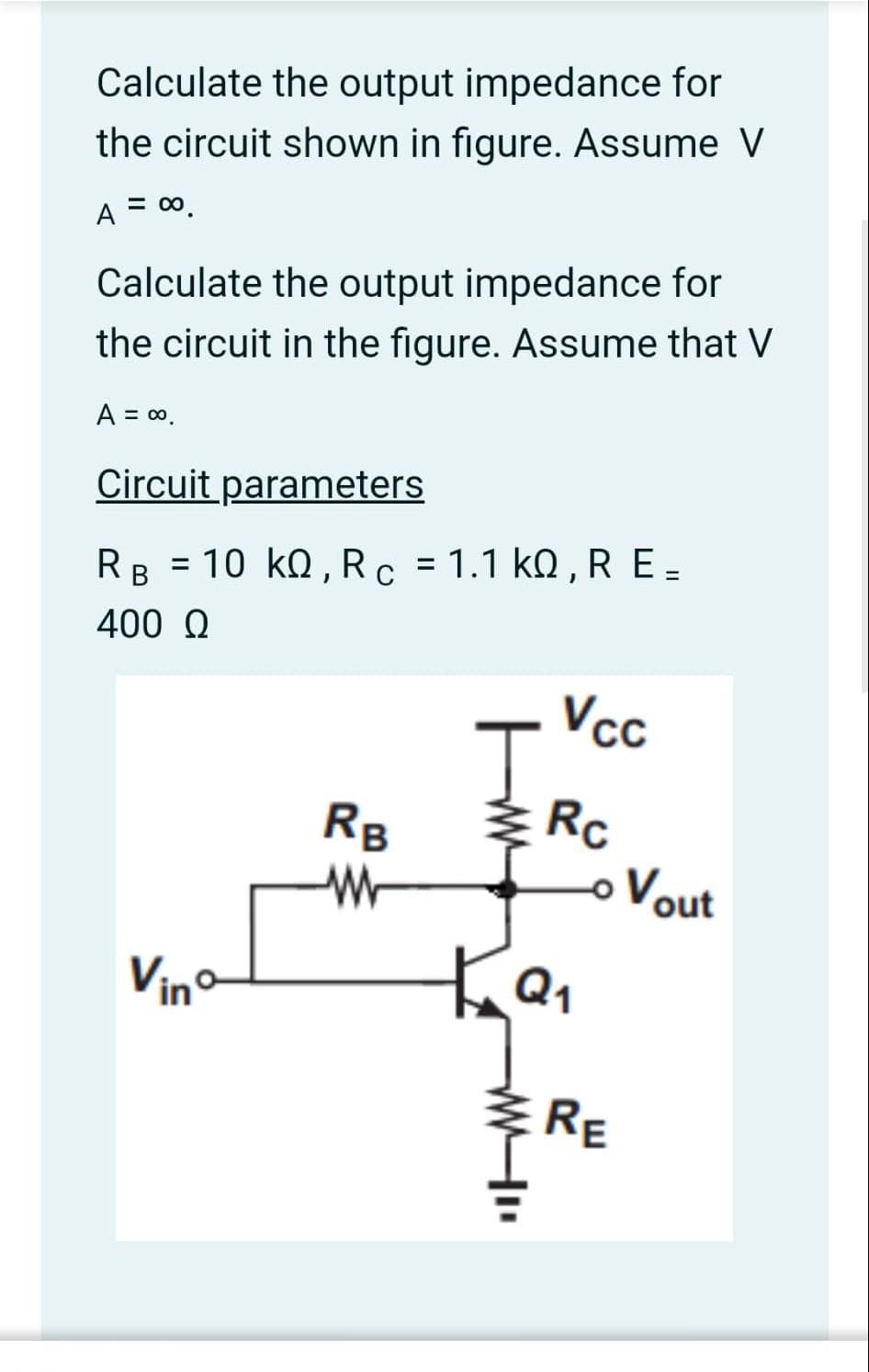 Calculate the output impedance for
the circuit shown in figure. Assume V
A = ∞0.
Calculate the output impedance for
the circuit in the figure. Assume that V
A = ∞o.
Circuit parameters
RB = 10 KQ, R c = 1.1 KQ, R E_
400 Ω
Vinº
RB
W
J
Ка
ww
Vcc
Rc
o Vout
RE