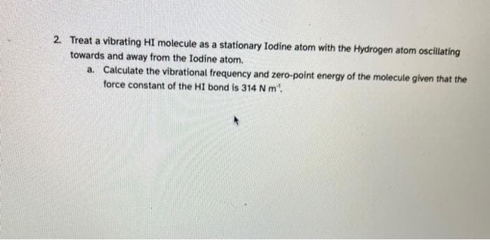 2. Treat a vibrating HI molecule as a stationary Iodine atom with the Hydrogen atom oscillating
towards and away from the Iodine atom.
a. Calculate the vibrational frequency and zero-point energy of the molecule given that the
force constant of the HI bond is 314 N m.