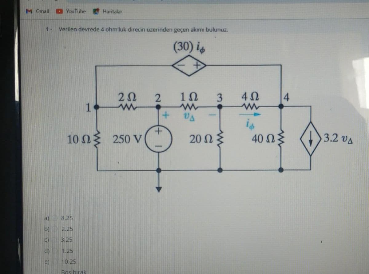 M Gmail
1-
3)
D)
d)
e
YouTube
Verilen devrede 4 ohm'luk direcin üzerinden geçen akımı bulunuz.
(30) ἐφ
Haritalar
2Ω
www
10 ΩΣ 250 V
1
8.25
2.25
3.25
1.25
10,25
Bos birak
2
1Ω 3
www
ΟΔ
20 Ω
4Ω
4
40 ΩΣ
3.2 ΟΔ