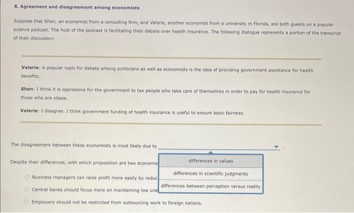 8. Agreement and disagreement among economists
Suppose that Shen, an economist from a consulting firm, and Valerie, another economist from a university in Florida, are both guests on a popular
science podcast. The host of the podcast is facilitating their debate over health insurance. The following dialogue represents a portion of the transcript
of their discussion:
Valerie: A popular topic for debate among politicians as well as economists is the idea of providing government assistance for health
benefits.
Shen: I think it is oppressive for the government to tax people who take care of themselves in order to pay for health insurance for
those who are obese.
Valerie: I disagree. I think government funding of health insurance is useful to ensure basic fairness.
The disagreement between these economists is most likely due to
differences in values.
differences in scientific judgments
differences between perception versus reality.
Despite their differences, with which proposition are two economis
Business managers can raise profit more easily by reduc
Central banks should focus more on maintaining low une
Employers should not be restricted from outsourcing work to foreign nations.
