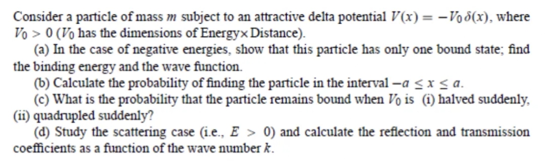 Consider a particle of mass m subject to an attractive delta potential V(x) = - Vod(x), where
Vo> 0 (Vo has the dimensions of Energyx Distance).
(a) In the case of negative energies, show that this particle has only one bound state; find
the binding energy and the wave function.
(b) Calculate the probability of finding the particle in the interval -a ≤ x ≤ a.
(c) What is the probability that the particle remains bound when Vo is (1) halved suddenly.
(ii) quadrupled suddenly?
(d) Study the scattering case (i.e., E > 0) and calculate the reflection and transmission
coefficients as a function of the wave number k.