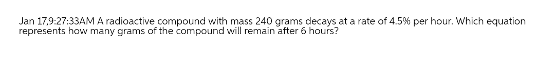 Jan 17,9:27:33AM A radioactive compound with mass 240 grams decays at a rate of 4.5% per hour. Which equation
represents how many grams of the compound will remain after 6 hours?