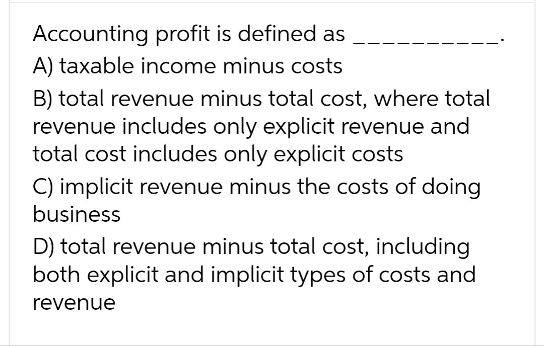 Accounting profit is defined as
A) taxable income minus costs
B) total revenue minus total cost, where total
revenue includes only explicit revenue and
total cost includes only explicit costs
C) implicit revenue minus the costs of doing
business
D) total revenue minus total cost, including
both explicit and implicit types of costs and
revenue