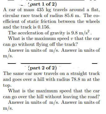 (part 1 of 2)
A car of mass 435 kg travels around a flat,
circular race track of radius 85.6 m. The co-
efficient of static friction between the wheels
and the track is 0.156.
The acceleration of gravity is 9.8 m/s².
What is the maximum speed u that the car
can go without flying off the track?
Answer in units of m/s. Answer in units of
m/s.
(part 2 of 2)
The same car now travels on a straight track
and goes over a hill with radius 78.8 m at the
top.
What is the maximum speed that the car
can go over the hill without leaving the road?
Answer in units of m/s. Answer in units of
m/s.