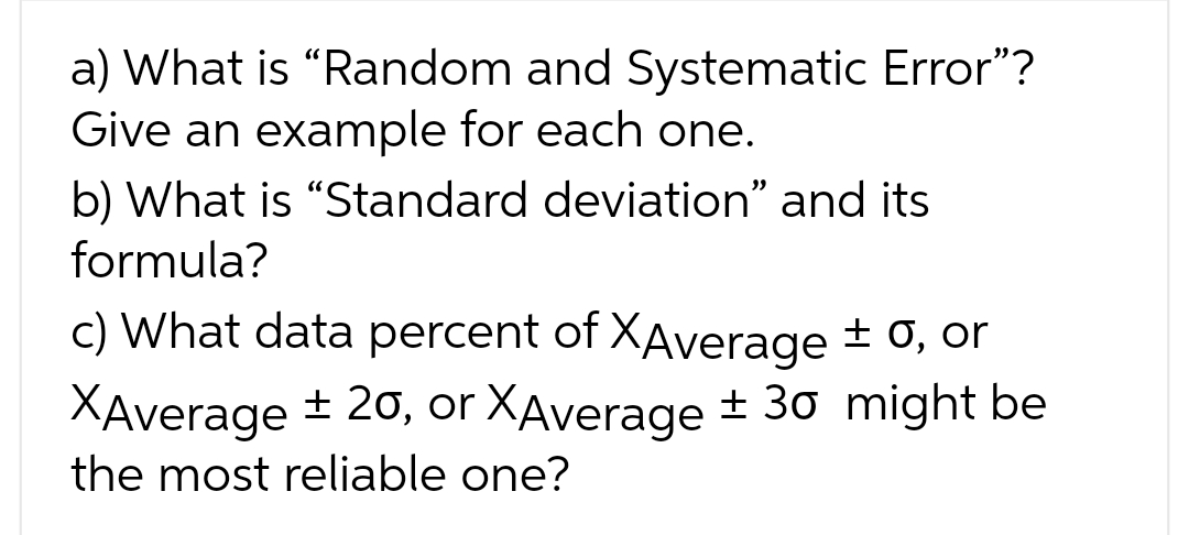 a) What is "Random and Systematic Error"?
Give an example for each one.
b) What is "Standard deviation" and its
formula?
c) What data percent of XAverage ± 0, or
XAverage ± 20, or XAverage ± 30 might be
the most reliable one?