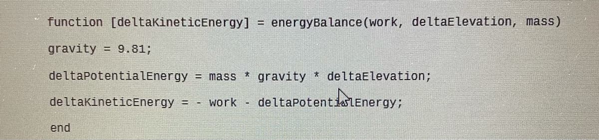 function [deltakineticEnergy]
energyBalance (work, deltaElevation, mass)
%3D
gravity
= 9.81;
deltaPotentialEnergy = mass * gravity * deltaElevation;
deltakineticEnergy
deltapotentiaLEnergy;
work
end
