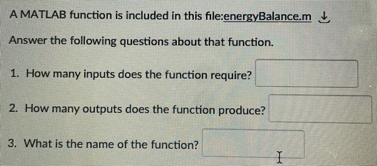 A MATLAB function is included in this file:energyBalance.m
Answer the following questions about that function.
1. How many inputs does the function require?
2. How many outputs does the function produce?
3. What is the name of the function?
