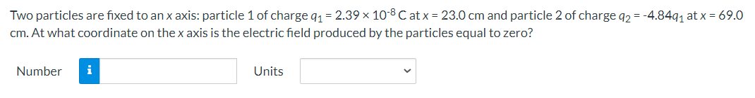 Two particles are fixed to an x axis: particle 1 of charge q1 = 2.39 × 10-8 C at x = 23.0 cm and particle 2 of charge q2 = -4.8491 at x = 69.0
cm. At what coordinate on the x axis is the electric field produced by the particles equal to zero?
Number
i
Units
